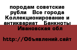 породам советские рубли - Все города Коллекционирование и антиквариат » Банкноты   . Ивановская обл.